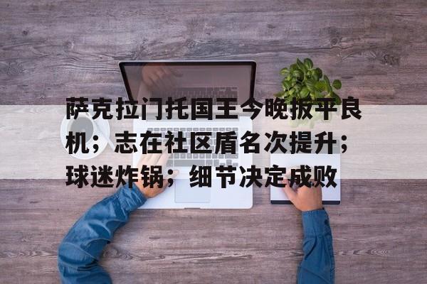包含萨克拉门托国王今晚扳平良机;志在社区盾名次提升;球迷炸锅;细节决定成败的词条 包含萨克拉门托国王今晚扳平良机;志在社区盾名次提升;球迷炸锅;细节决定成败的词条