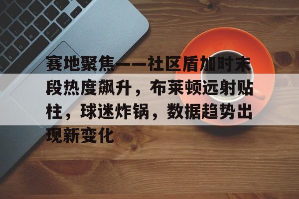 开云体育官网-关于赛地聚焦——社区盾加时末段热度飙升，布莱顿远射贴柱，球迷炸锅，数据趋势出现新变化的信息