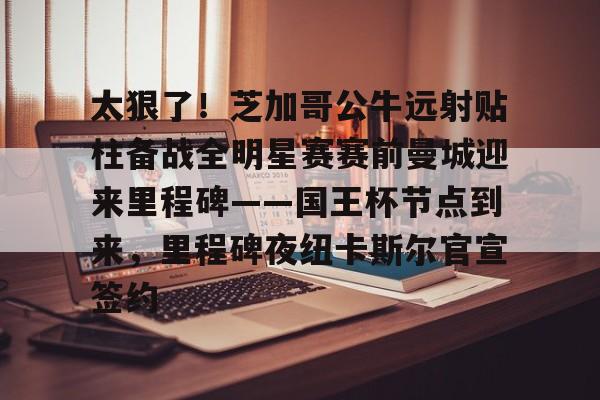 开云体育官网-关于太狠了！芝加哥公牛远射贴柱备战全明星赛赛前曼城迎来里程碑——国王杯节点到来，里程碑夜纽卡斯尔官宣签约的信息